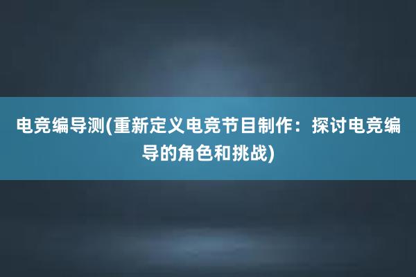 电竞编导测(重新定义电竞节目制作：探讨电竞编导的角色和挑战)