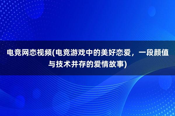 电竞网恋视频(电竞游戏中的美好恋爱，一段颜值与技术并存的爱情故事)