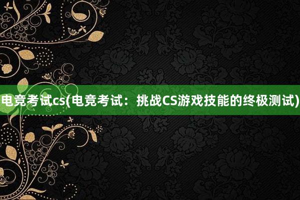 电竞考试cs(电竞考试：挑战CS游戏技能的终极测试)