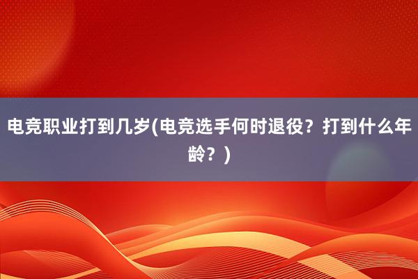 电竞职业打到几岁(电竞选手何时退役？打到什么年龄？)