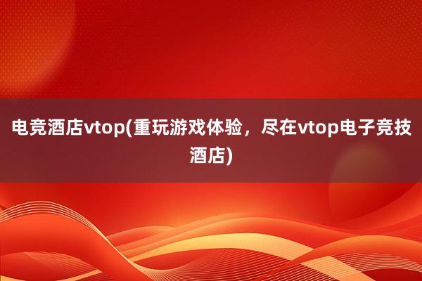 电竞酒店vtop(重玩游戏体验，尽在vtop电子竞技酒店)