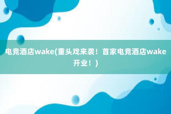 电竞酒店wake(重头戏来袭！首家电竞酒店wake开业！)