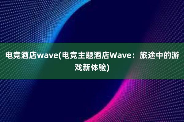 电竞酒店wave(电竞主题酒店Wave：旅途中的游戏新体验)