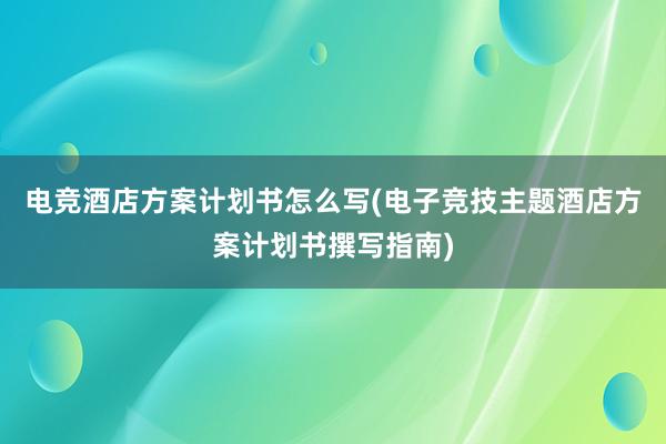 电竞酒店方案计划书怎么写(电子竞技主题酒店方案计划书撰写指南)