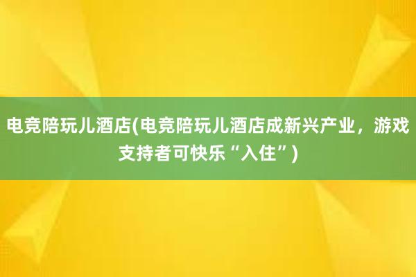 电竞陪玩儿酒店(电竞陪玩儿酒店成新兴产业，游戏支持者可快乐“入住”)