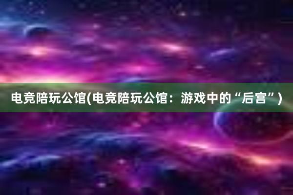 电竞陪玩公馆(电竞陪玩公馆：游戏中的“后宫”)