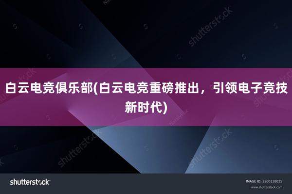 白云电竞俱乐部(白云电竞重磅推出，引领电子竞技新时代)