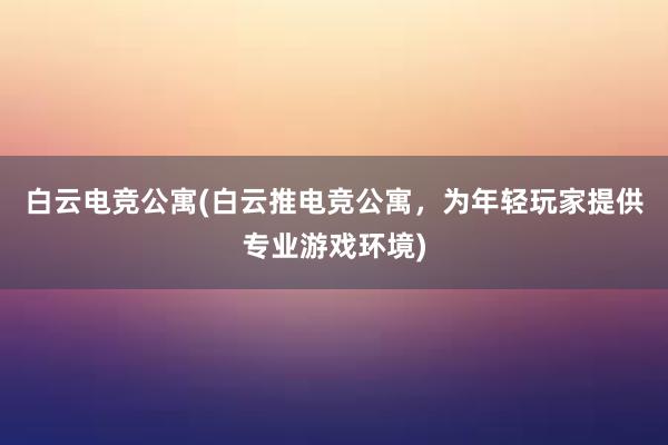 白云电竞公寓(白云推电竞公寓，为年轻玩家提供专业游戏环境)