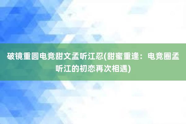 破镜重圆电竞甜文孟听江忍(甜蜜重逢：电竞圈孟听江的初恋再次相遇)