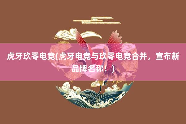 虎牙玖零电竞(虎牙电竞与玖零电竞合并，宣布新品牌名称！)