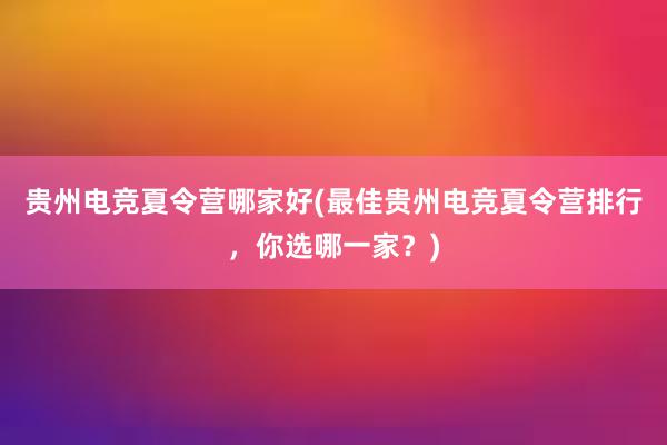 贵州电竞夏令营哪家好(最佳贵州电竞夏令营排行，你选哪一家？)