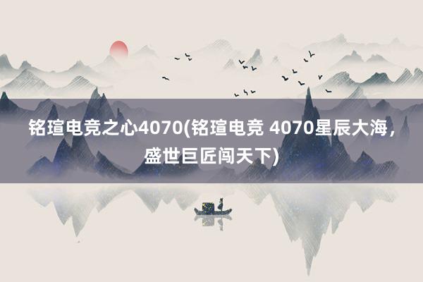 铭瑄电竞之心4070(铭瑄电竞 4070星辰大海，盛世巨匠闯天下)