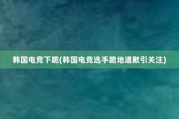 韩国电竞下跪(韩国电竞选手跪地道歉引关注)