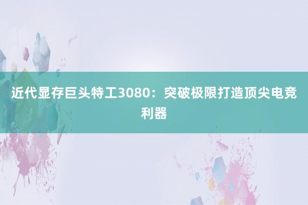 近代显存巨头特工3080：突破极限打造顶尖电竞利器