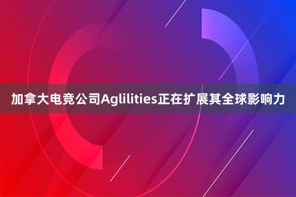 加拿大电竞公司Aglilities正在扩展其全球影响力