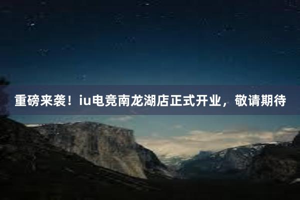 重磅来袭！iu电竞南龙湖店正式开业，敬请期待