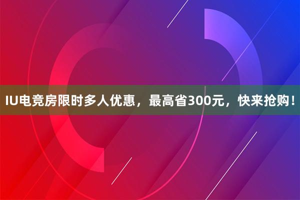 IU电竞房限时多人优惠，最高省300元，快来抢购！