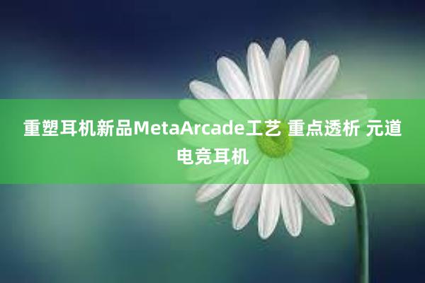 重塑耳机新品MetaArcade工艺 重点透析 元道电竞耳机