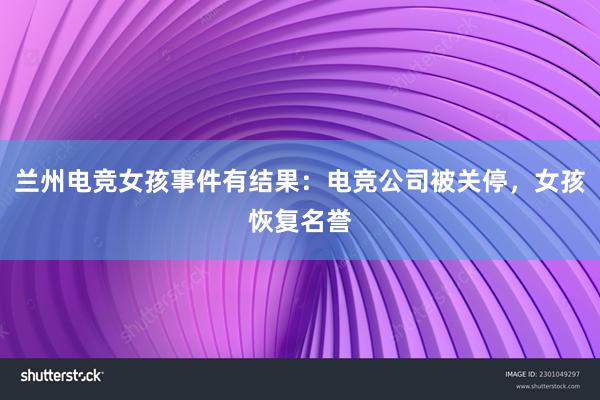 兰州电竞女孩事件有结果：电竞公司被关停，女孩恢复名誉