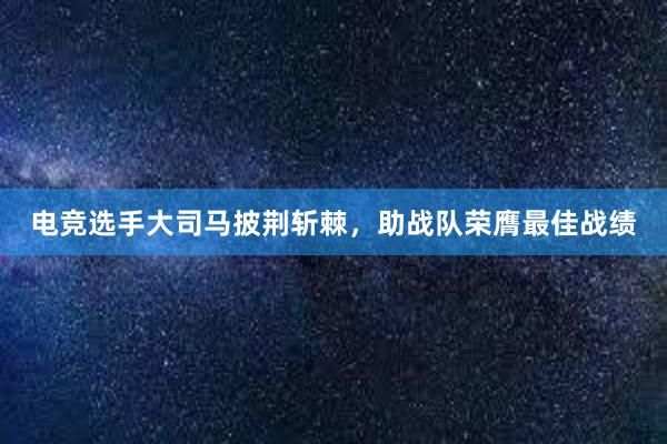 电竞选手大司马披荆斩棘，助战队荣膺最佳战绩