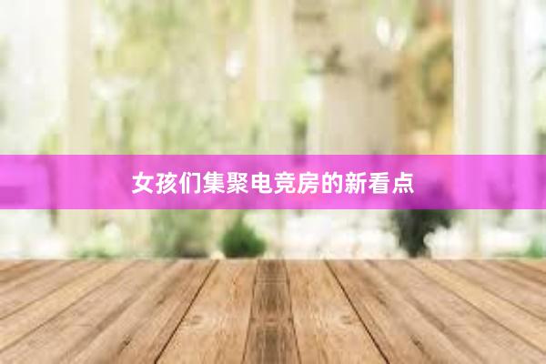 女孩们集聚电竞房的新看点