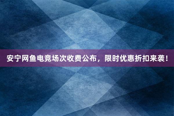 安宁网鱼电竞场次收费公布，限时优惠折扣来袭！