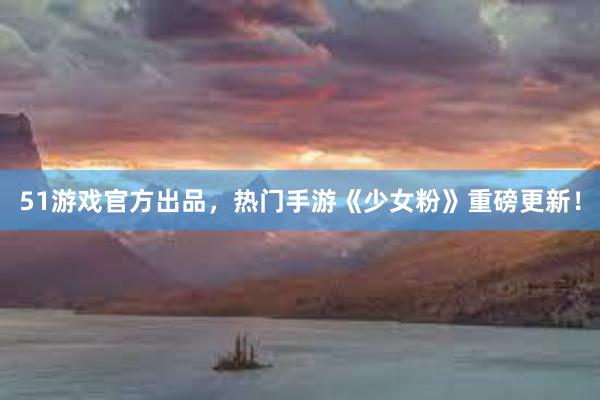 51游戏官方出品，热门手游《少女粉》重磅更新！