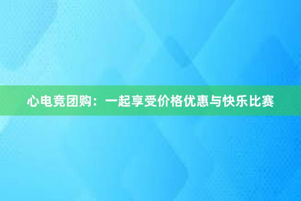 心电竞团购：一起享受价格优惠与快乐比赛