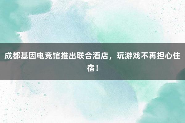 成都基因电竞馆推出联合酒店，玩游戏不再担心住宿！