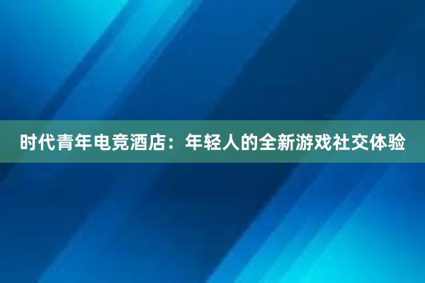 时代青年电竞酒店：年轻人的全新游戏社交体验