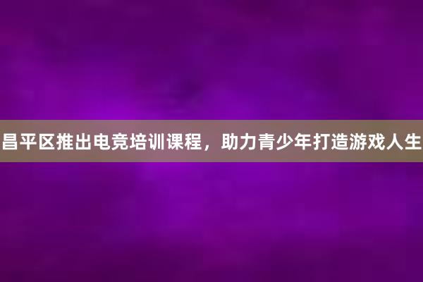 昌平区推出电竞培训课程，助力青少年打造游戏人生