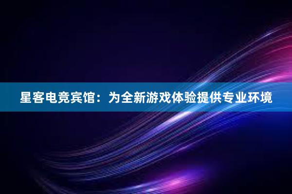 星客电竞宾馆：为全新游戏体验提供专业环境