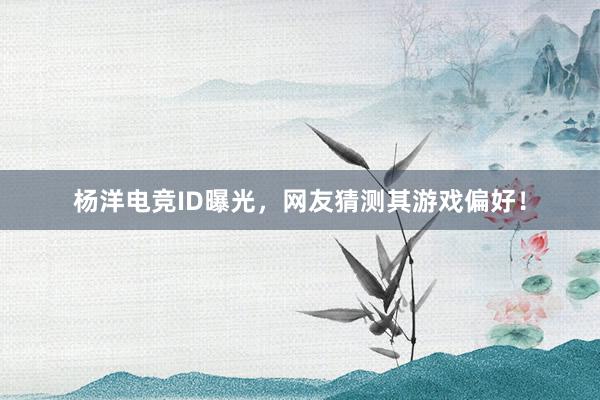 杨洋电竞ID曝光，网友猜测其游戏偏好！