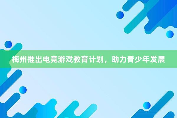 梅州推出电竞游戏教育计划，助力青少年发展