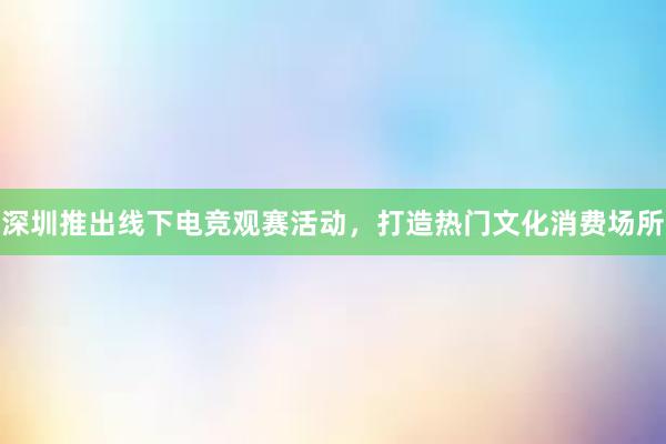 深圳推出线下电竞观赛活动，打造热门文化消费场所