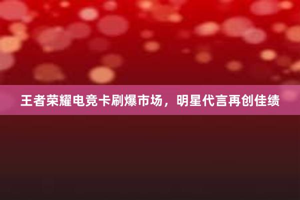 王者荣耀电竞卡刷爆市场，明星代言再创佳绩