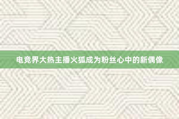 电竞界大热主播火狐成为粉丝心中的新偶像