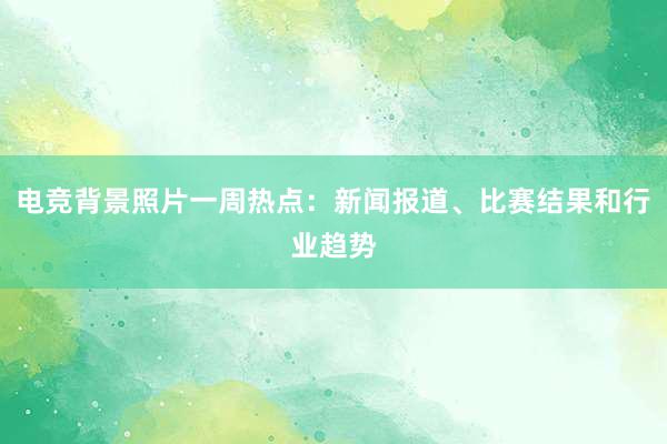 电竞背景照片一周热点：新闻报道、比赛结果和行业趋势