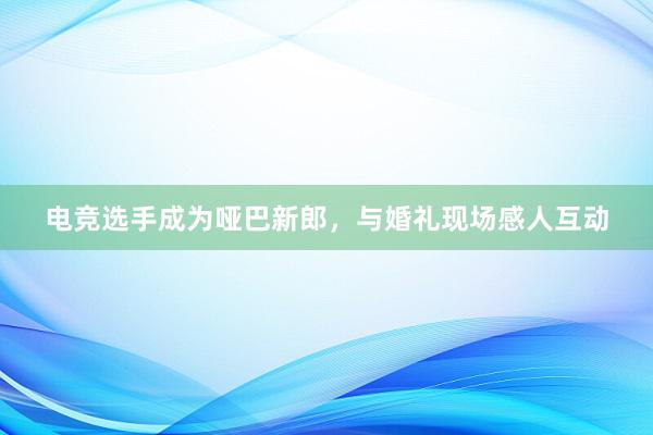 电竞选手成为哑巴新郎，与婚礼现场感人互动