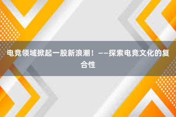 电竞领域掀起一股新浪潮！——探索电竞文化的复合性