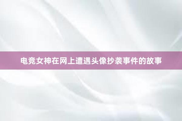 电竞女神在网上遭遇头像抄袭事件的故事