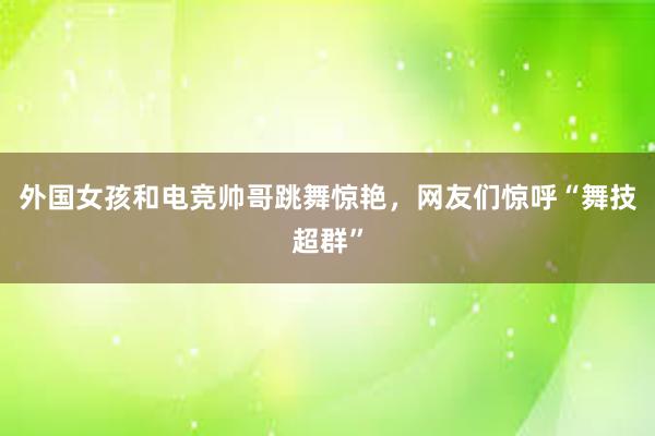 外国女孩和电竞帅哥跳舞惊艳，网友们惊呼“舞技超群”