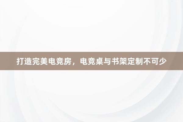 打造完美电竞房，电竞桌与书架定制不可少