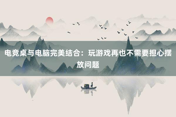 电竞桌与电脑完美结合：玩游戏再也不需要担心摆放问题