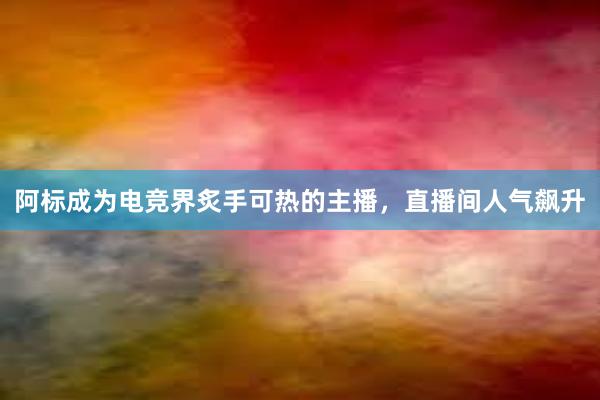 阿标成为电竞界炙手可热的主播，直播间人气飙升