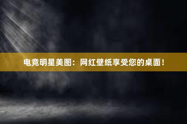 电竞明星美图：网红壁纸享受您的桌面！