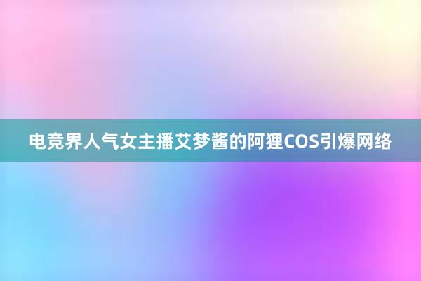 电竞界人气女主播艾梦酱的阿狸COS引爆网络