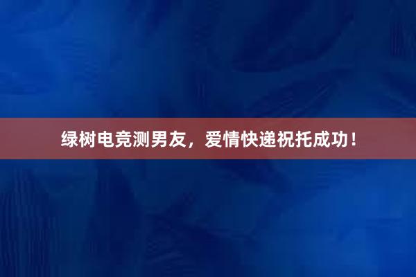 绿树电竞测男友，爱情快递祝托成功！