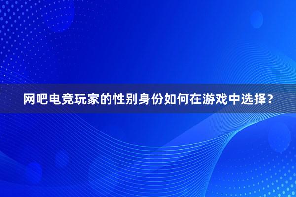 网吧电竞玩家的性别身份如何在游戏中选择？