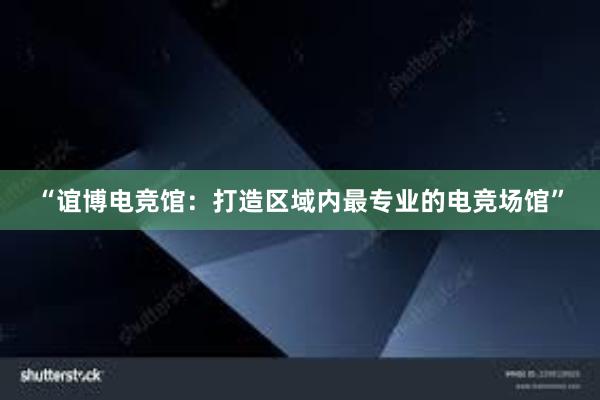 “谊博电竞馆：打造区域内最专业的电竞场馆”